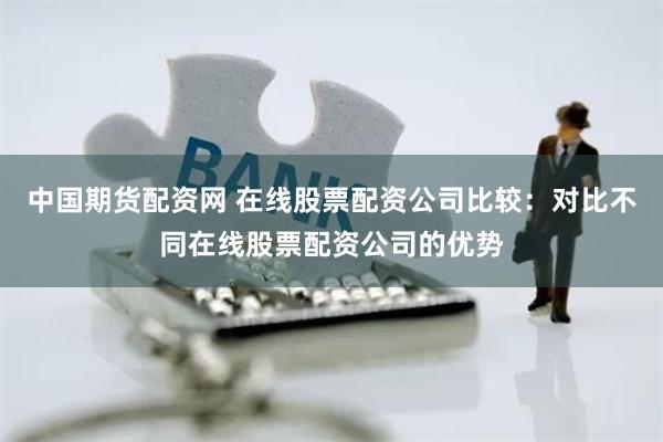 中国期货配资网 在线股票配资公司比较：对比不同在线股票配资公司的优势
