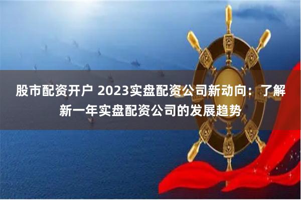 股市配资开户 2023实盘配资公司新动向：了解新一年实盘配资公司的发展趋势