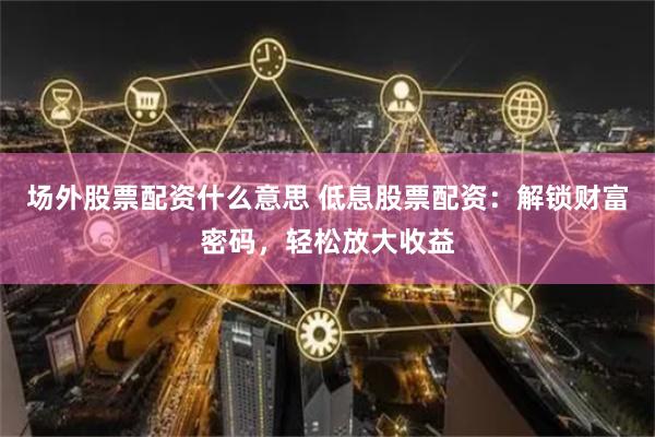 场外股票配资什么意思 低息股票配资:解锁财富密码,轻松放大收益