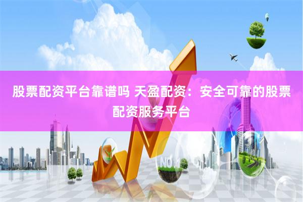 股票配资平台靠谱吗 天盈配资：安全可靠的股票配资服务平台