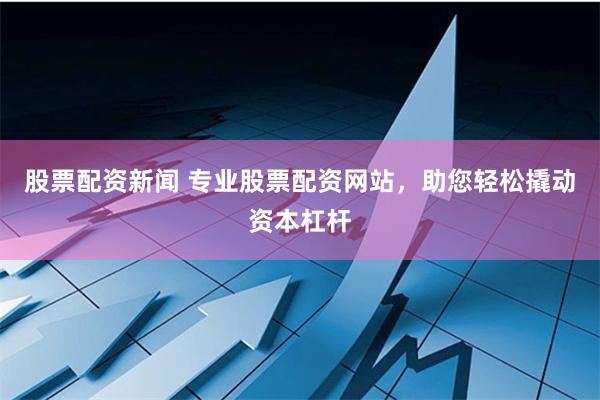 股票配资新闻 专业股票配资网站，助您轻松撬动资本杠杆