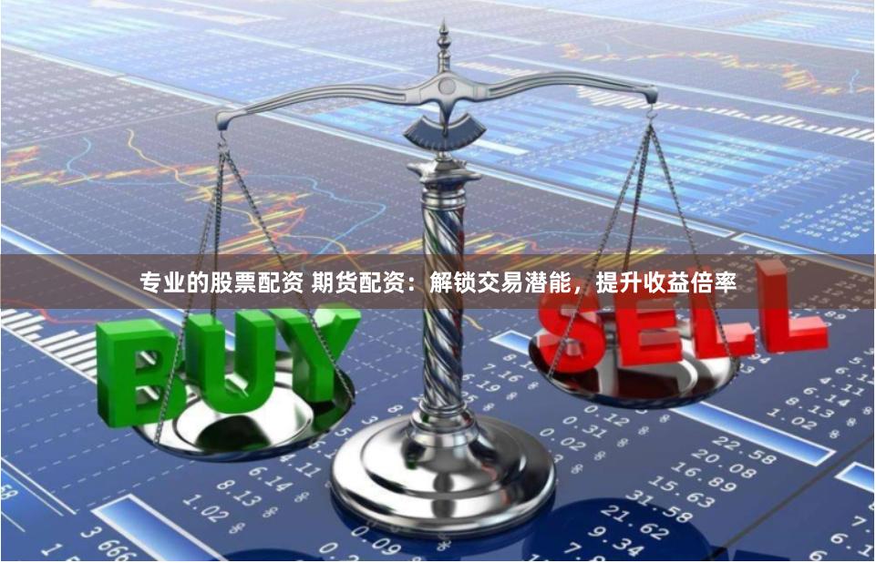 专业的股票配资 期货配资：解锁交易潜能，提升收益倍率