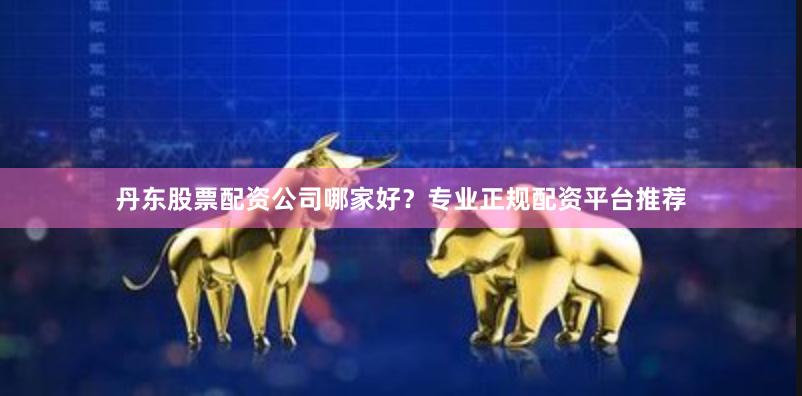丹东股票配资公司哪家好？专业正规配资平台推荐